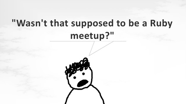 "Wasn't that supposed to be a Ruby
meetup?"
