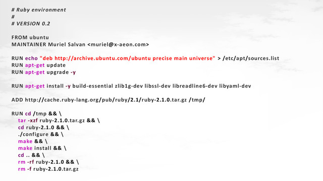# Ruby environment
#
# VERSION 0.2
FROM ubuntu
MAINTAINER Muriel Salvan 
RUN echo "deb http://archive.ubuntu.com/ubuntu precise main universe" > /etc/apt/sources.list
RUN apt-get update
RUN apt-get upgrade -y
RUN apt-get install -y build-essential zlib1g-dev libssl-dev libreadline6-dev libyaml-dev
ADD http://cache.ruby-lang.org/pub/ruby/2.1/ruby-2.1.0.tar.gz /tmp/
RUN cd /tmp && \
tar -xzf ruby-2.1.0.tar.gz && \
cd ruby-2.1.0 && \
./configure && \
make && \
make install && \
cd .. && \
rm -rf ruby-2.1.0 && \
rm -f ruby-2.1.0.tar.gz
