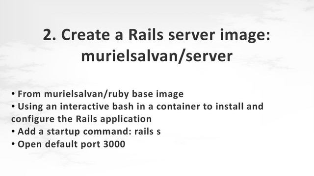 2. Create a Rails server image:
murielsalvan/server
●
From murielsalvan/ruby base image
●
Using an interactive bash in a container to install and
configure the Rails application
●
Add a startup command: rails s
●
Open default port 3000

