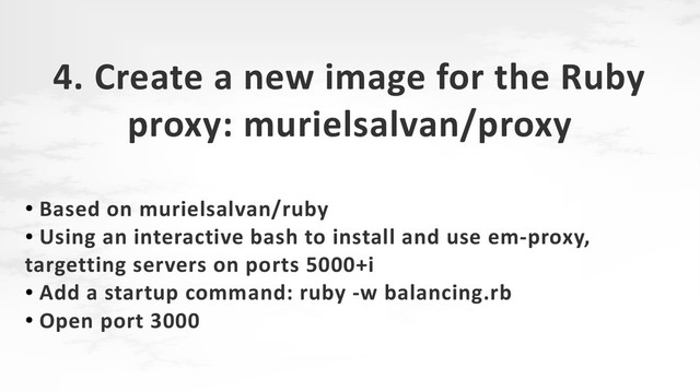 4. Create a new image for the Ruby
proxy: murielsalvan/proxy
●
Based on murielsalvan/ruby
●
Using an interactive bash to install and use em-proxy,
targetting servers on ports 5000+i
●
Add a startup command: ruby -w balancing.rb
●
Open port 3000
