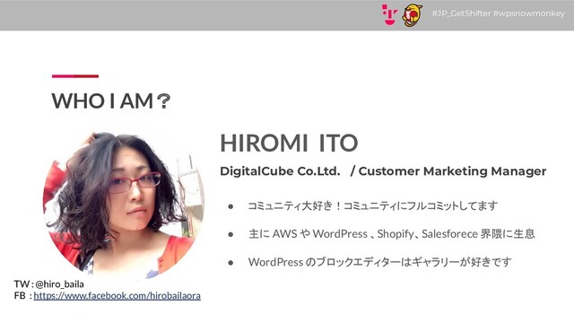 #JP_GetShifter #wpsnowmonkey
WHO I AM？
HIROMI ITO
DigitalCube Co.Ltd. / Customer Marketing Manager
● コミュニティ大好き！コミュニティにフルコミットしてます
● 主に AWS や WordPress 、Shopify、Salesforece 界隈に生息
● WordPress のブロックエディターはギャラリーが好きです
TW : @hiro_baila
FB : https://www.facebook.com/hirobailaora
