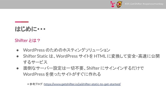 #JP_GetShifter #wpsnowmonkey
はじめに・・・
Shifter とは？
● WordPress のためのホスティングソリューション
● Shifter Static は、WordPress サイトを HTML に変換して安全・高速に公開
するサービス
● 面倒なサーバー設定は一切不要、Shifter にサインインするだけで
WordPress を使ったサイトがすぐに作れる
＊参考ブログ：https://www.getshifter.io/ja/shifter-static-to-get-started/

