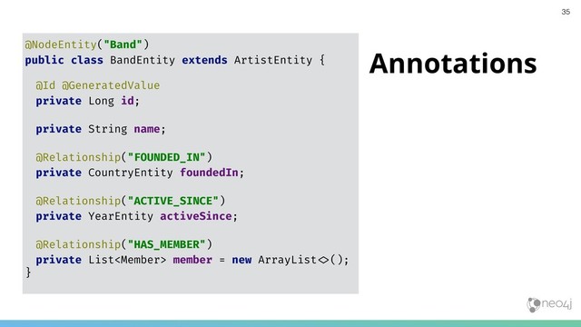 Annotations
@NodeEntity("Band")
public class BandEntity extends ArtistEntity {
@Id @GeneratedValue
private Long id;
private String name;
@Relationship("FOUNDED_IN")
private CountryEntity foundedIn;
@Relationship("ACTIVE_SINCE")
private YearEntity activeSince;
@Relationship("HAS_MEMBER")
private List member = new ArrayList"&();
}
35
