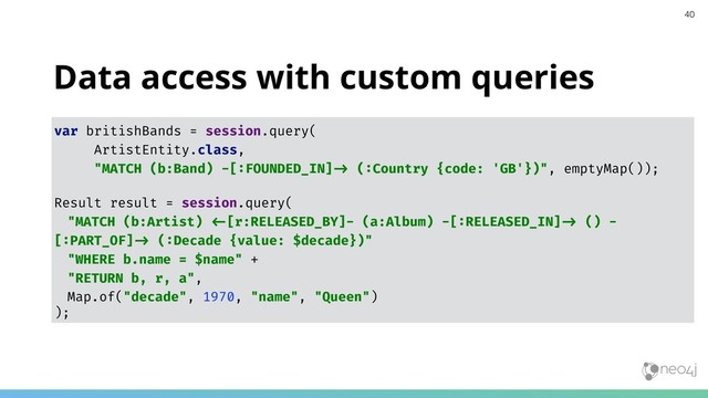 Data access with custom queries
var britishBands = session.query(
ArtistEntity.class,
"MATCH (b:Band) -[:FOUNDED_IN]!% (:Country {code: 'GB'})", emptyMap());
Result result = session.query(
"MATCH (b:Artist) !&[r:RELEASED_BY]- (a:Album) -[:RELEASED_IN]!% () -
[:PART_OF]!% (:Decade {value: $decade})"
"WHERE b.name = $name" +
"RETURN b, r, a",
Map.of("decade", 1970, "name", "Queen")
);
40
