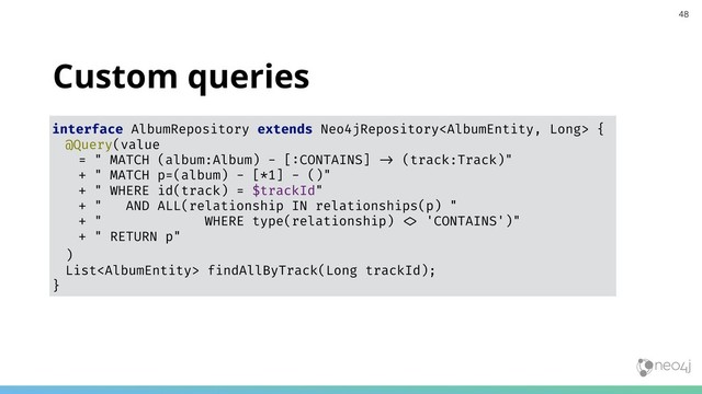 Custom queries
interface AlbumRepository extends Neo4jRepository {
@Query(value
= " MATCH (album:Album) - [:CONTAINS] "# (track:Track)"
+ " MATCH p=(album) - [*1] - ()"
+ " WHERE id(track) = $trackId"
+ " AND ALL(relationship IN relationships(p) "
+ " WHERE type(relationship) "& 'CONTAINS')"
+ " RETURN p"
)
List findAllByTrack(Long trackId);
}
48
