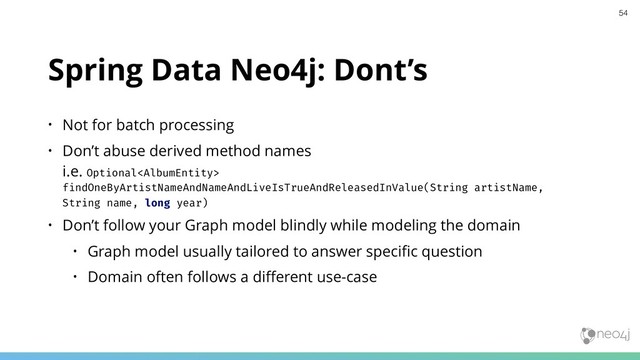 Spring Data Neo4j: Dont’s
• Not for batch processing
• Don’t abuse derived method names 
i.e. Optional
findOneByArtistNameAndNameAndLiveIsTrueAndReleasedInValue(String artistName,
String name, long year)
• Don’t follow your Graph model blindly while modeling the domain
• Graph model usually tailored to answer speciﬁc question
• Domain often follows a diﬀerent use-case
54
