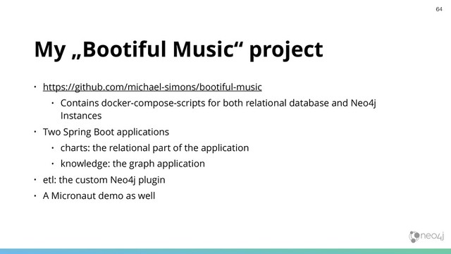 My „Bootiful Music“ project
• https://github.com/michael-simons/bootiful-music
• Contains docker-compose-scripts for both relational database and Neo4j
Instances
• Two Spring Boot applications
• charts: the relational part of the application
• knowledge: the graph application
• etl: the custom Neo4j plugin
• A Micronaut demo as well
64
