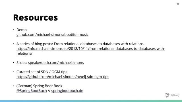 • Demo:  
github.com/michael-simons/bootiful-music
• A series of blog posts: From relational databases to databases with relations 
https://info.michael-simons.eu/2018/10/11/from-relational-databases-to-databases-with-
relations/
• Slides: speakerdeck.com/michaelsimons
• Curated set of SDN / OGM tips 
https://github.com/michael-simons/neo4j-sdn-ogm-tips
• (German) Spring Boot Book 
@SpringBootBuch // springbootbuch.de
Resources
66
