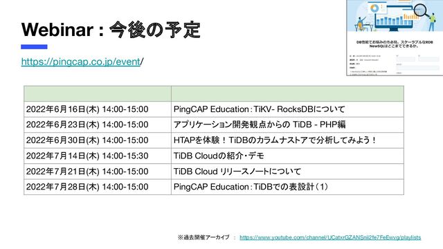 Webinar : 今後の予定
https://pingcap.co.jp/event/
2022年6月16日(木) 14:00-15:00 PingCAP Education：TiKV- RocksDBについて
2022年6月23日(木) 14:00-15:00 アプリケーション開発観点からの TiDB - PHP編
2022年6月30日(木) 14:00-15:00 HTAPを体験！TiDBのカラムナストアで分析してみよう！
2022年7月14日(木) 14:00-15:30 TiDB Cloudの紹介・デモ
2022年7月21日(木) 14:00-15:00 TiDB Cloud リリースノートについて
2022年7月28日(木) 14:00-15:00 PingCAP Education：TiDBでの表設計（1）
※過去開催アーカイブ　：　https://www.youtube.com/channel/UCatxrGZANSnii2fe7FeEwvg/playlists
