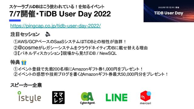 スケーラブルDBはこう使われている！を知るイベント
7/7開催・TiDB User Day 2022
注目セッション
スピーカー企業
①AWS/GCPベースのSaaSシステムはTiDBとの相性が抜群！
②@cosmeがレガシーシステムをクラウドネイティブ
DBに載せ替える理由
③【パネルディスカッション】現場から見た
TiDB / NewSQL
https://pingcap.co.jp/tidb-user-day-2022/
特典 🎁
①イベント登録で先着200名様にAmazonギフト券1,000円をプレゼント！
②イベントの感想や技術ブログを書くと
Amazonギフト券最大50,000円分をプレゼント！
