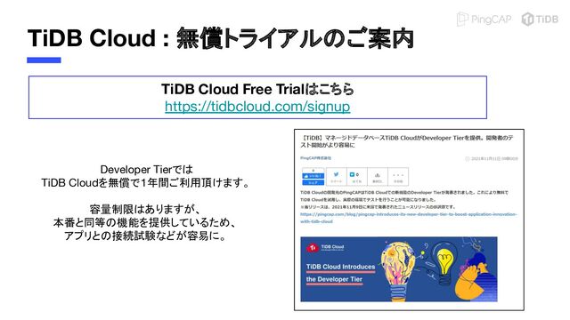 TiDB Cloud : 無償トライアルのご案内
TiDB Cloud Free Trialはこちら
https://tidbcloud.com/signup
Developer Tierでは
TiDB Cloudを無償で1年間ご利用頂けます。
容量制限はありますが、
本番と同等の機能を提供しているため、
アプリとの接続試験などが容易に。
