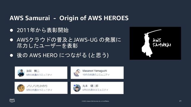 © 2023, Amazon Web Services, Inc. or its affiliates.
AWS Samurai - Origin of AWS HEROES
⚫ 2011年から表彰開始
⚫ AWSクラウドの普及とJAWS-UG の発展に
尽力したユーザーを表彰
⚫ 後の AWS HERO につながる (と思う)
21
