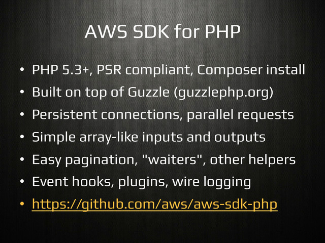 AWS SDK for PHP!
•  PHP 5.3+, PSR compliant, Composer install!
•  Built on top of Guzzle (guzzlephp.org)!
•  Persistent connections, parallel requests!
•  Simple array-like inputs and outputs!
•  Easy pagination, "waiters", other helpers!
•  Event hooks, plugins, wire logging!
•  https://github.com/aws/aws-sdk-php!
