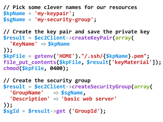 //	  Pick	  some	  clever	  names	  for	  our	  resources	  
$kpName	  =	  'my-­‐keypair';	  
$sgName	  =	  'my-­‐security-­‐group';	  
	  
//	  Create	  the	  key	  pair	  and	  save	  the	  private	  key	  
$result	  =	  $ec2Client-­‐>createKeyPair(array(	  
	  	  'KeyName'	  =>	  $kpName	  
));	  
$kpFile	  =	  getenv('HOME')."/.ssh/{$kpName}.pem";	  
file_put_contents($kpFile,	  $result['keyMaterial']);	  
chmod($kpFile,	  0400);	  
	  
//	  Create	  the	  security	  group	  
$result	  =	  $ec2Client-­‐>createSecurityGroup(array(	  
	  	  'GroupName'	  	  	  =>	  $sgName,	  
	  	  'Description'	  =>	  'basic	  web	  server'	  
));	  
$sgId	  =	  $result-­‐>get	  ('GroupId');	  
