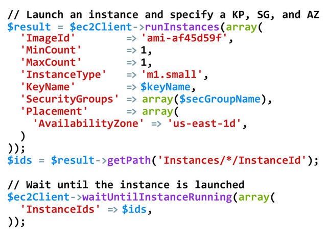 //	  Launch	  an	  instance	  and	  specify	  a	  KP,	  SG,	  and	  AZ
$result	  =	  $ec2Client-­‐>runInstances(array(	  
	  	  'ImageId'	  	  	  	  	  	  	  	  =>	  'ami-­‐af45d59f',	  
	  	  'MinCount'	  	  	  	  	  	  	  =>	  1,	  
	  	  'MaxCount'	  	  	  	  	  	  	  =>	  1,	  
	  	  'InstanceType'	  	  	  =>	  'm1.small',	  
	  	  'KeyName'	  	  	  	  	  	  	  	  =>	  $keyName,	  
	  	  'SecurityGroups'	  =>	  array($secGroupName),	  
	  	  'Placement'	  	  	  	  	  	  =>	  array(	  
	  	  	  	  'AvailabilityZone'	  =>	  'us-­‐east-­‐1d',	  
	  	  )	  
));	  
$ids	  =	  $result-­‐>getPath('Instances/*/InstanceId');	  
	  
//	  Wait	  until	  the	  instance	  is	  launched	  
$ec2Client-­‐>waitUntilInstanceRunning(array(	  
	  	  'InstanceIds'	  =>	  $ids,	  
));	  
