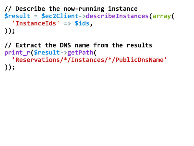 //	  Describe	  the	  now-­‐running	  instance	  
$result	  =	  $ec2Client-­‐>describeInstances(array(	  
	  	  'InstanceIds'	  =>	  $ids,	  
));	  
	  
//	  Extract	  the	  DNS	  name	  from	  the	  results	  
print_r($result-­‐>getPath(	  
	  	  'Reservations/*/Instances/*/PublicDnsName'	  
));	  
