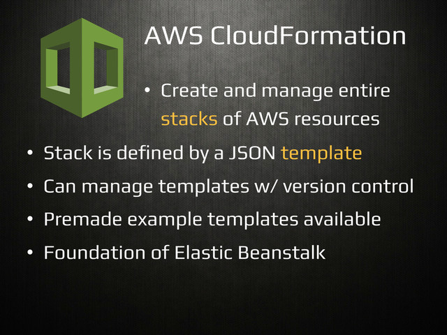 •  Create and manage entire!
stacks of AWS resources!
AWS CloudFormation!
•  Stack is de$ned by a JSON template!
•  Can manage templates w/ version control!
•  Premade example templates available!
•  Foundation of Elastic Beanstalk!
