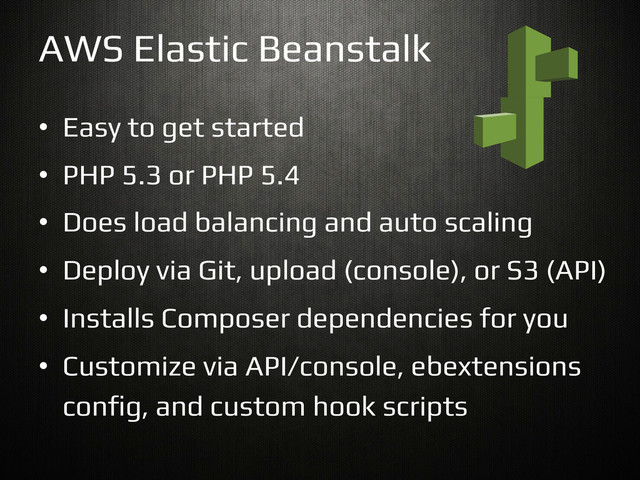 •  Easy to get started!
•  PHP 5.3 or PHP 5.4!
•  Does load balancing and auto scaling!
•  Deploy via Git, upload (console), or S3 (API)!
•  Installs Composer dependencies for you!
•  Customize via API/console, ebextensions
con$g, and custom hook scripts!
AWS Elastic Beanstalk!
