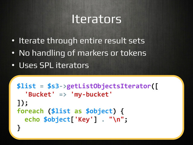 Iterators!
•  Iterate through entire result sets!
•  No handling of markers or tokens!
•  Uses SPL iterators!
$list	  =	  $s3-­‐>getListObjectsIterator([	  
	  	  'Bucket'	  =>	  'my-­‐bucket'	  
]);	  
foreach	  ($list	  as	  $object)	  {	  
	  	  echo	  $object['Key']	  .	  "\n";	  
}	  
