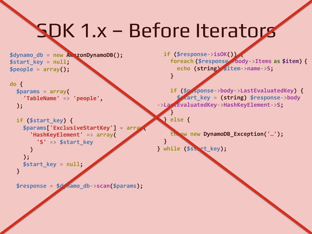 SDK 1.x – Before Iterators!
$dynamo_db	  =	  new	  AmazonDynamoDB();	  
$start_key	  =	  null;	  
$people	  =	  array();	  
	  	  
do	  {	  
	  	  $params	  =	  array(	  
	  	  	  	  'TableName'	  =>	  'people',	  
	  	  );	  
	  	  
	  	  if	  ($start_key)	  {
	  	  	  	  $params['ExclusiveStartKey']	  =	  array(
	  	  	  	  	  	  'HashKeyElement'	  =>	  array(
	  	  	  	  	  	  	  	  'S'	  =>	  $start_key
	  	  	  	  	  	  )
	  	  	  	  );
	  	  	  	  $start_key	  =	  null;
	  	  }
	  
	  	  $response	  =	  $dynamo_db-­‐>scan($params);
	  	  if	  ($response-­‐>isOK())	  {
	  	  	  	  foreach	  
($response-­‐>body-­‐>Items	  as	  $item)	  {
	  	  	  	  	  	  echo	  (string)	  $item-­‐>name-­‐>S;
	  	  	  	  }
	  	  	  	  	  
	  	  	  	  if	  ($response-­‐>body-­‐>LastEvaluatedKey)	  {
	  	  	  	  	  	  $start_key	  =	  (string)	  $response-­‐>body	  
-­‐>LastEvaluatedKey-­‐>HashKeyElement-­‐>S;
	  	  	  	  }	  
	  	  }	  else	  {
	  	  	  	  	  
	  	  	  	  throw	  new	  DynamoDB_Exception('…');
	  	  }
}	  while	  ($start_key);
