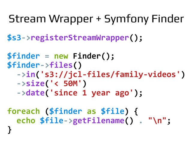 $s3-­‐>registerStreamWrapper();	  
	  
$finder	  =	  new	  Finder();	  
$finder-­‐>files()	  
	  	  -­‐>in('s3://jcl-­‐files/family-­‐videos')	  
	  	  -­‐>size('<	  50M')	  
	  	  -­‐>date('since	  1	  year	  ago');	  
	  
foreach	  ($finder	  as	  $file)	  {	  
	  	  echo	  $file-­‐>getFilename()	  .	  "\n";	  
}	  
Stream Wrapper + Symfony Finder!
