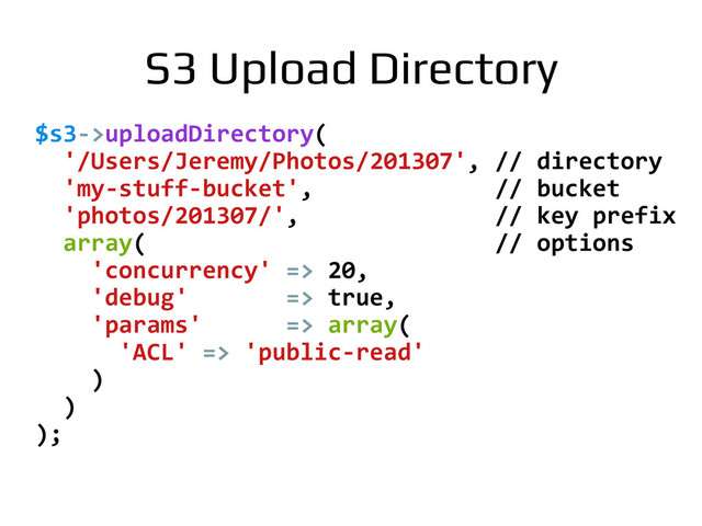 $s3-­‐>uploadDirectory(	  
	  	  '/Users/Jeremy/Photos/201307',	  //	  directory	  
	  	  'my-­‐stuff-­‐bucket',	  	  	  	  	  	  	  	  	  	  	  	  	  //	  bucket	  
	  	  'photos/201307/',	  	  	  	  	  	  	  	  	  	  	  	  	  	  //	  key	  prefix	  
	  	  array(	  	  	  	  	  	  	  	  	  	  	  	  	  	  	  	  	  	  	  	  	  	  	  	  	  //	  options	  
	  	  	  	  'concurrency'	  =>	  20,	  
	  	  	  	  'debug'	  	  	  	  	  	  	  =>	  true,	  
	  	  	  	  'params'	  	  	  	  	  	  =>	  array(	  
	  	  	  	  	  	  'ACL'	  =>	  'public-­‐read'	  
	  	  	  	  )	  
	  	  )	  
);	  
S3 Upload Directory!
