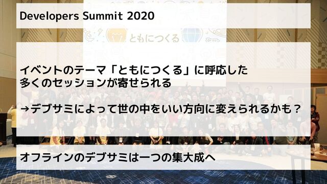 Developers Summit 2020
イベントのテーマ「ともにつくる」に呼応した
多くのセッションが寄せられる
→デブサミによって世の中をいい方向に変えられるかも？
オフラインのデブサミは一つの集大成へ
