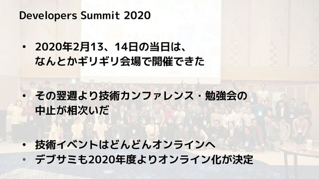 Developers Summit 2020
• 2020年2月13、14日の当日は、
なんとかギリギリ会場で開催できた
• その翌週より技術カンファレンス・勉強会の
中止が相次いだ
• 技術イベントはどんどんオンラインへ
• デブサミも2020年度よりオンライン化が決定
