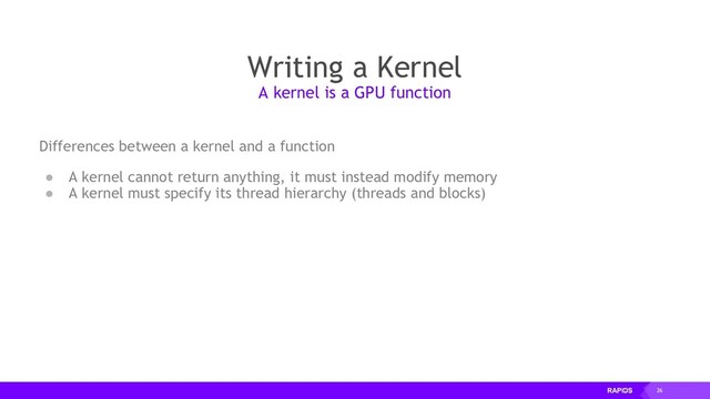 26
Writing a Kernel
Differences between a kernel and a function
● A kernel cannot return anything, it must instead modify memory
● A kernel must specify its thread hierarchy (threads and blocks)
A kernel is a GPU function
