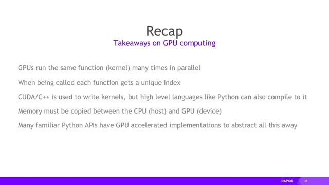 48
Recap
GPUs run the same function (kernel) many times in parallel
When being called each function gets a unique index
CUDA/C++ is used to write kernels, but high level languages like Python can also compile to it
Memory must be copied between the CPU (host) and GPU (device)
Many familiar Python APIs have GPU accelerated implementations to abstract all this away
Takeaways on GPU computing
