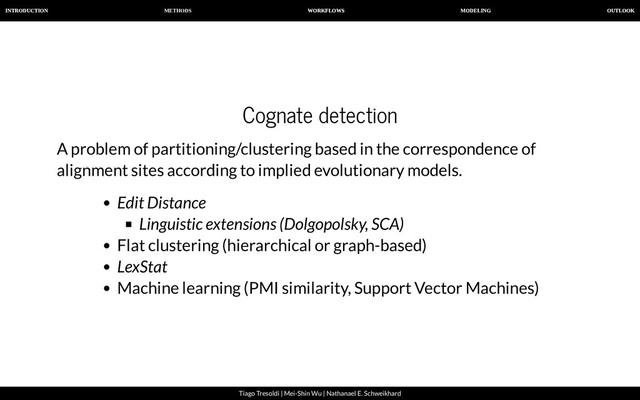 METHODS
INTRODUCTION WORKFLOWS MODELING OUTLOOK
Tiago Tresoldi | Mei-Shin Wu | Nathanael E. Schweikhard
Cognate detection
A problem of partitioning/clustering based in the correspondence of
alignment sites according to implied evolutionary models.
Edit Distance
Linguistic extensions (Dolgopolsky, SCA)
Flat clustering (hierarchical or graph-based)
LexStat
Machine learning (PMI similarity, Support Vector Machines)
