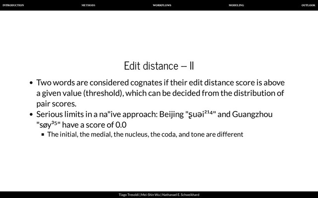 METHODS
INTRODUCTION WORKFLOWS MODELING OUTLOOK
Tiago Tresoldi | Mei-Shin Wu | Nathanael E. Schweikhard
Edit distance -- II
Two words are considered cognates if their edit distance score is above
a given value (threshold), which can be decided from the distribution of
pair scores.
Serious limits in a na"ive approach: Beijing "ʂuəi²¹⁴" and Guangzhou
"søy³⁵" have a score of 0.0
The initial, the medial, the nucleus, the coda, and tone are different
