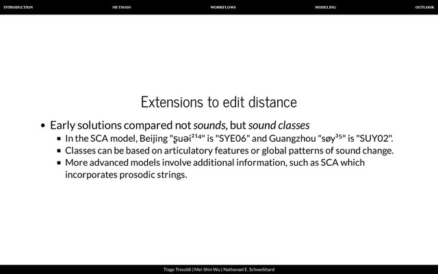 METHODS
INTRODUCTION WORKFLOWS MODELING OUTLOOK
Tiago Tresoldi | Mei-Shin Wu | Nathanael E. Schweikhard
Extensions to edit distance
Early solutions compared not sounds, but sound classes
In the SCA model, Beijing "ʂuəi²¹⁴" is "SYE06" and Guangzhou "søy³⁵" is "SUY02".
Classes can be based on articulatory features or global patterns of sound change.
More advanced models involve additional information, such as SCA which
incorporates prosodic strings.
