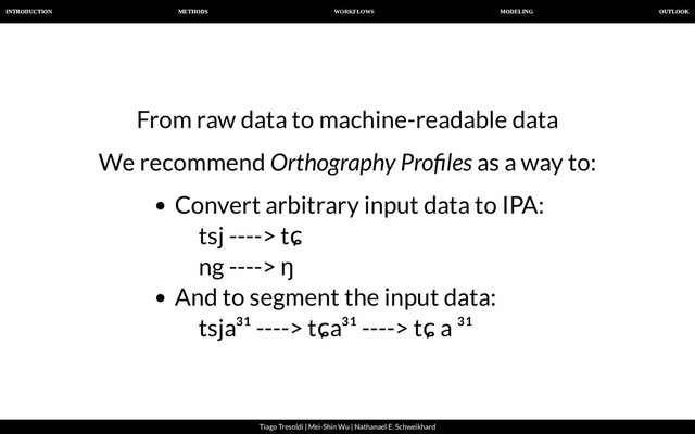 WORKFLOWS
INTRODUCTION METHODS MODELING OUTLOOK
Tiago Tresoldi | Mei-Shin Wu | Nathanael E. Schweikhard
From raw data to machine-readable data
We recommend Orthography Pro les as a way to:
Convert arbitrary input data to IPA:
tsj ----> tɕ
ng ----> ŋ
And to segment the input data:
tsja³¹ ----> tɕa³¹ ----> tɕ a ³¹
