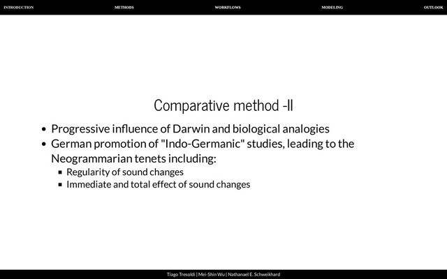 INTRODUCTION METHODS WORKFLOWS MODELING OUTLOOK
Tiago Tresoldi | Mei-Shin Wu | Nathanael E. Schweikhard
Comparative method -II
Progressive in uence of Darwin and biological analogies
German promotion of "Indo-Germanic" studies, leading to the
Neogrammarian tenets including:
Regularity of sound changes
Immediate and total effect of sound changes
