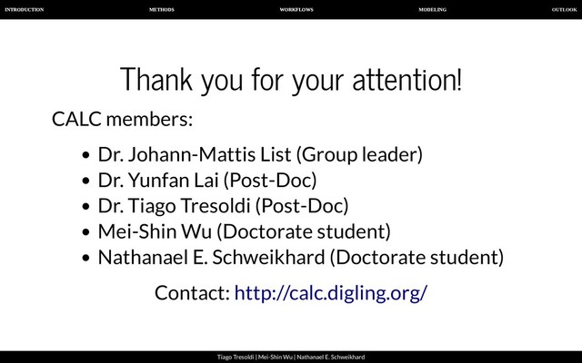 OUTLOOK
INTRODUCTION METHODS WORKFLOWS MODELING
Tiago Tresoldi | Mei-Shin Wu | Nathanael E. Schweikhard
Thank you for your attention!
CALC members:
Dr. Johann-Mattis List (Group leader)
Dr. Yunfan Lai (Post-Doc)
Dr. Tiago Tresoldi (Post-Doc)
Mei-Shin Wu (Doctorate student)
Nathanael E. Schweikhard (Doctorate student)
Contact: http://calc.digling.org/
