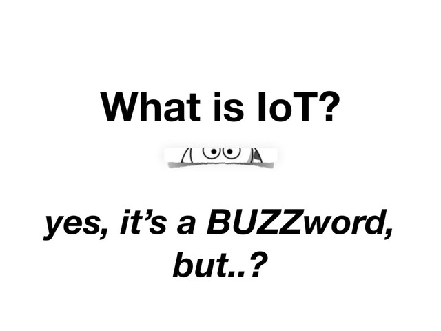 What is IoT?
yes, it’s a BUZZword,
but..?
