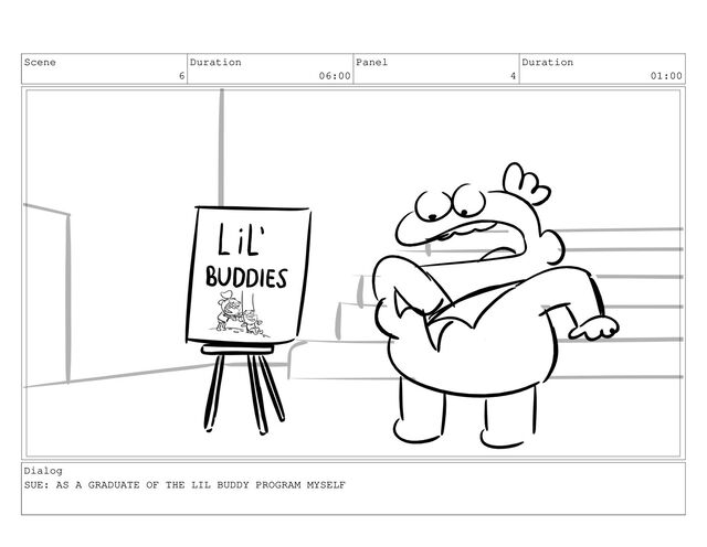 Scene
6
Duration
06:00
Panel
4
Duration
01:00
Dialog
SUE: AS A GRADUATE OF THE LIL BUDDY PROGRAM MYSELF
