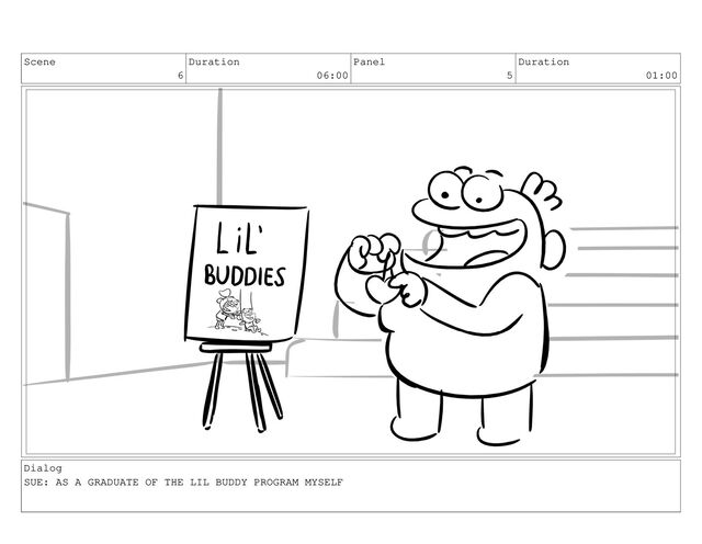 Scene
6
Duration
06:00
Panel
5
Duration
01:00
Dialog
SUE: AS A GRADUATE OF THE LIL BUDDY PROGRAM MYSELF

