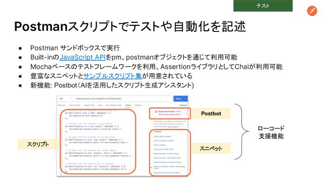 Postmanスクリプトでテストや自動化を記述
● Postman サンドボックスで実行
● Built-inのJavaScript APIをpm、postmanオブジェクトを通じて利用可能
● Mochaベースのテストフレームワークを利用、AssertionライブラリとしてChaiが利用可能
● 豊富なスニペットとサンプルスクリプト集が用意されている
● 新機能: Postbot（AIを活用したスクリプト生成アシスタント)
スクリプト
Postbot
スニペット
ローコード
支援機能
テスト
