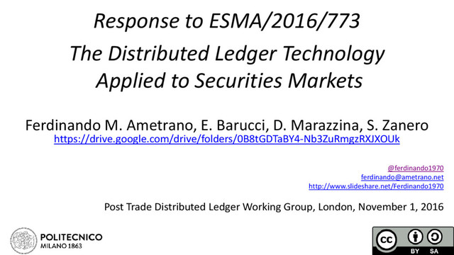 Response to ESMA/2016/773
The Distributed Ledger Technology
Applied to Securities Markets
Ferdinando M. Ametrano, E. Barucci, D. Marazzina, S. Zanero
https://drive.google.com/drive/folders/0B8tGDTaBY4-Nb3ZuRmgzRXJXOUk
@ferdinando1970
ferdinando@ametrano.net
http://www.slideshare.net/Ferdinando1970
Post Trade Distributed Ledger Working Group, London, November 1, 2016
