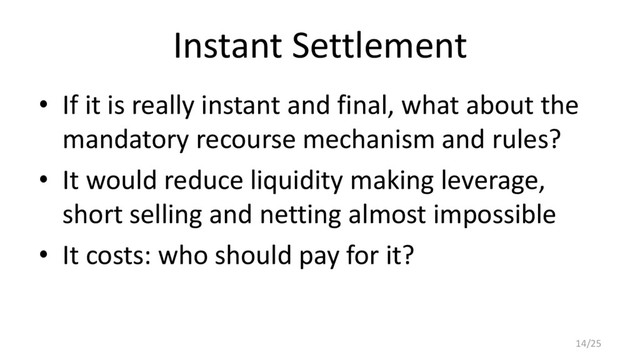 Instant Settlement
• If it is really instant and final, what about the
mandatory recourse mechanism and rules?
• It would reduce liquidity making leverage,
short selling and netting almost impossible
• It costs: who should pay for it?
14/25
