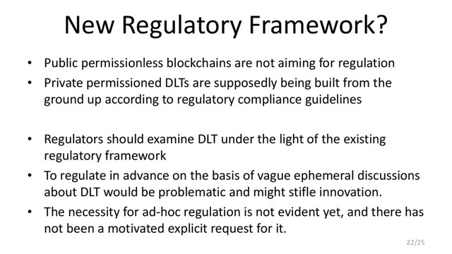 New Regulatory Framework?
• Public permissionless blockchains are not aiming for regulation
• Private permissioned DLTs are supposedly being built from the
ground up according to regulatory compliance guidelines
• Regulators should examine DLT under the light of the existing
regulatory framework
• To regulate in advance on the basis of vague ephemeral discussions
about DLT would be problematic and might stifle innovation.
• The necessity for ad-hoc regulation is not evident yet, and there has
not been a motivated explicit request for it.
22/25
