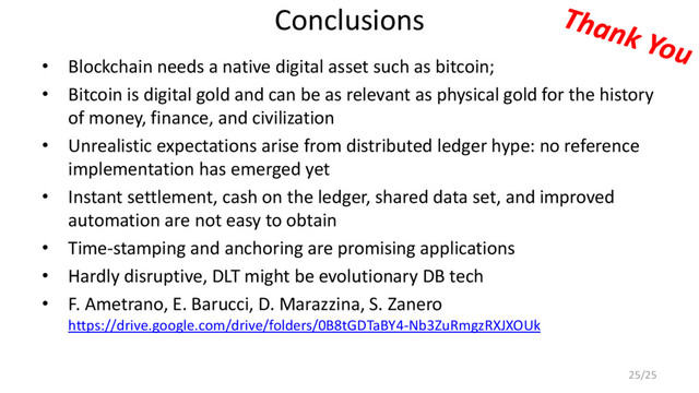 Conclusions
• Blockchain needs a native digital asset such as bitcoin;
• Bitcoin is digital gold and can be as relevant as physical gold for the history
of money, finance, and civilization
• Unrealistic expectations arise from distributed ledger hype: no reference
implementation has emerged yet
• Instant settlement, cash on the ledger, shared data set, and improved
automation are not easy to obtain
• Time-stamping and anchoring are promising applications
• Hardly disruptive, DLT might be evolutionary DB tech
• F. Ametrano, E. Barucci, D. Marazzina, S. Zanero
https://drive.google.com/drive/folders/0B8tGDTaBY4-Nb3ZuRmgzRXJXOUk
25/25
