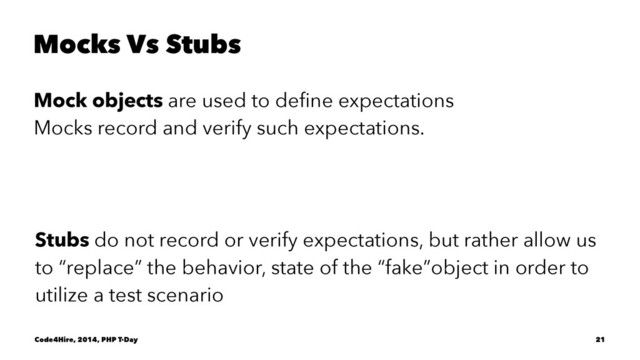 Mocks Vs Stubs
Mock objects are used to deﬁne expectations
Mocks record and verify such expectations.
Stubs do not record or verify expectations, but rather allow us
to “replace” the behavior, state of the “fake”object in order to
utilize a test scenario
Code4Hire, 2014, PHP T-Day 21
