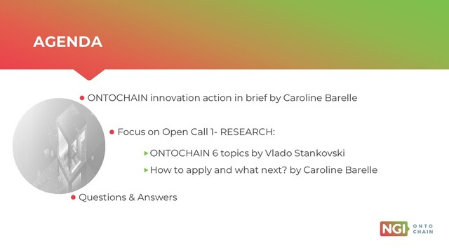 | ONTOCHAIN.NGI.EU
AGENDA
Questions & Answers
Focus on Open Call 1- RESEARCH:
ONTOCHAIN 6 topics by Vlado Stankovski
How to apply and what next? by Caroline Barelle
ONTOCHAIN innovation action in brief by Caroline Barelle
