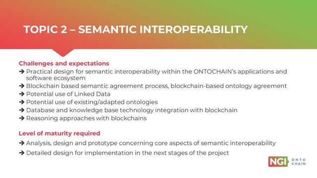 | ONTOCHAIN.NGI.EU
Challenges and expectations
➔ Practical design for semantic interoperability within the ONTOCHAIN’s applications and
software ecosystem
➔ Blockchain based semantic agreement process, blockchain-based ontology agreement
➔ Potential use of Linked Data
➔ Potential use of existing/adapted ontologies
➔ Database and knowledge base technology integration with blockchain
➔ Reasoning approaches with blockchains
Level of maturity required
➔ Analysis, design and prototype concerning core aspects of semantic interoperability
➔ Detailed design for implementation in the next stages of the project
TOPIC 2 – SEMANTIC INTEROPERABILITY
