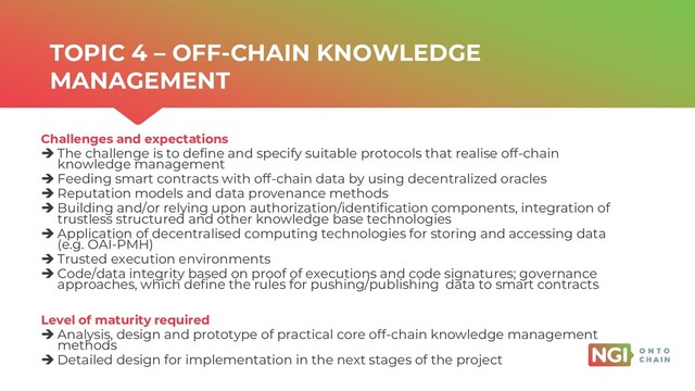 | ONTOCHAIN.NGI.EU
Challenges and expectations
➔ The challenge is to define and specify suitable protocols that realise off-chain
knowledge management
➔ Feeding smart contracts with off-chain data by using decentralized oracles
➔ Reputation models and data provenance methods
➔ Building and/or relying upon authorization/identification components, integration of
trustless structured and other knowledge base technologies
➔ Application of decentralised computing technologies for storing and accessing data
(e.g. OAI-PMH)
➔ Trusted execution environments
➔ Code/data integrity based on proof of executions and code signatures; governance
approaches, which define the rules for pushing/publishing data to smart contracts
Level of maturity required
➔ Analysis, design and prototype of practical core off-chain knowledge management
methods
➔ Detailed design for implementation in the next stages of the project
TOPIC 4 – OFF-CHAIN KNOWLEDGE
MANAGEMENT
