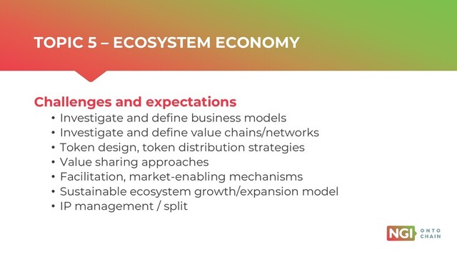 | ONTOCHAIN.NGI.EU
Challenges and expectations
• Investigate and define business models
• Investigate and define value chains/networks
• Token design, token distribution strategies
• Value sharing approaches
• Facilitation, market-enabling mechanisms
• Sustainable ecosystem growth/expansion model
• IP management / split
TOPIC 5 – ECOSYSTEM ECONOMY
