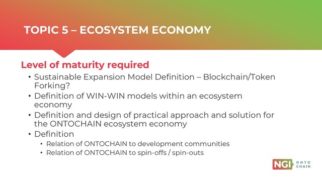 | ONTOCHAIN.NGI.EU
• Sustainable Expansion Model Definition – Blockchain/Token
Forking?
• Definition of WIN-WIN models within an ecosystem
economy
• Definition and design of practical approach and solution for
the ONTOCHAIN ecosystem economy
• Definition
• Relation of ONTOCHAIN to development communities
• Relation of ONTOCHAIN to spin-offs / spin-outs
Level of maturity required
TOPIC 5 – ECOSYSTEM ECONOMY

